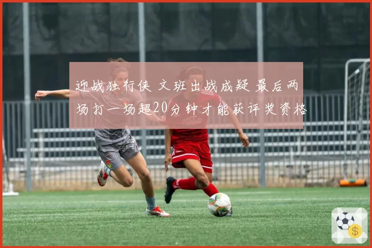 迎战独行侠 文班出战成疑 最后两场打一场超20分钟才能获评奖资格