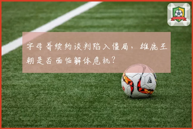 字母哥续约谈判陷入僵局，雄鹿王朝是否面临解体危机？
