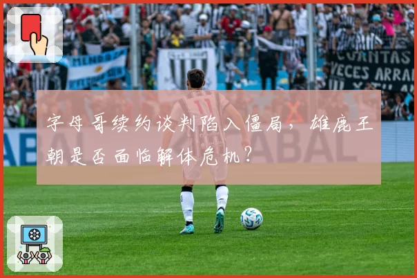 字母哥续约谈判陷入僵局，雄鹿王朝是否面临解体危机？